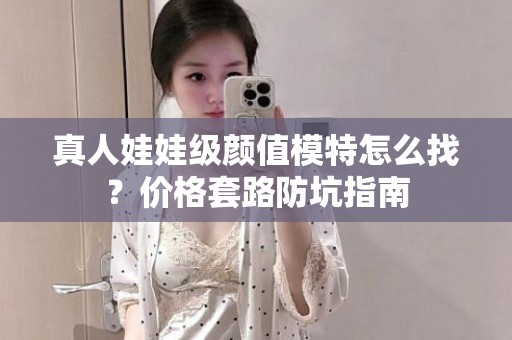 全国真人娃娃级颜值模特怎么找？价格套路防坑指南