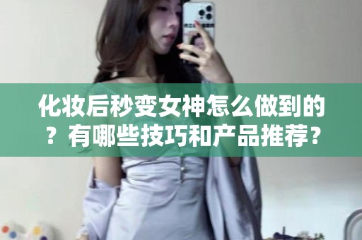 全国化妆后秒变女神怎么做到的？有哪些技巧和产品推荐？